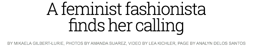 A feminist fashionista finds her calling
BY MIKAELA GILBERT-LURIE, PHOTOS BY AMANDA SUAREZ, VIDEO BY LEA KICHLER, PAGE BY ANALYN DELOS SANTOS 