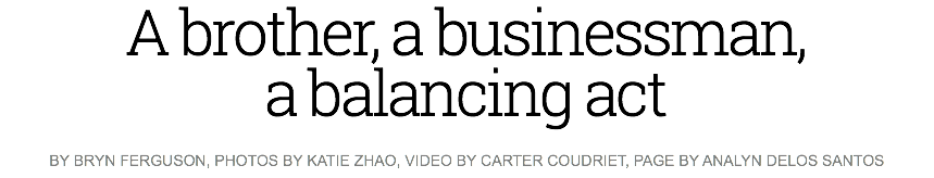 A brother, a businessman, a balancing act
BY BRYN FERGUSON, PHOTOS BY KATIE ZHAO, VIDEO BY CARTER COUDRIET, PAGE BY ANALYN DELOS SANTOS 