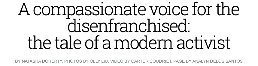 A compassionate voice for the disenfranchised: the tale of a modern activist
BY NATASHA DOHERTY, PHOTOS BY OLLY LIU, VIDEO BY CARTER COUDRIET, PAGE BY ANALYN DELOS SANTOS 